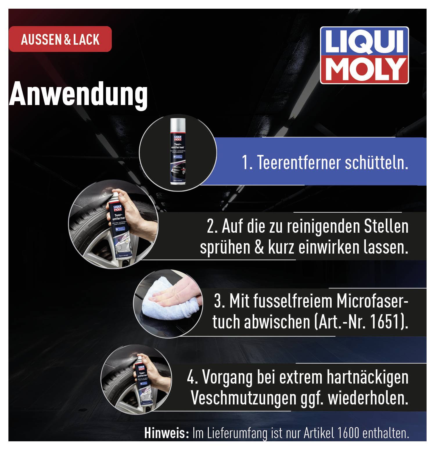 'Anwendung' von 'LIQUI MOLY': 1. Teerentferner schütteln. 2. Auf verschmutzte Stelle sprühen und einwirken lassen. 3. Mit Mikrofasertuch abwischen. 4. Bei Bedarf wiederholen. 'Hinweis': Artikelnummer 1600 nicht enthalten.