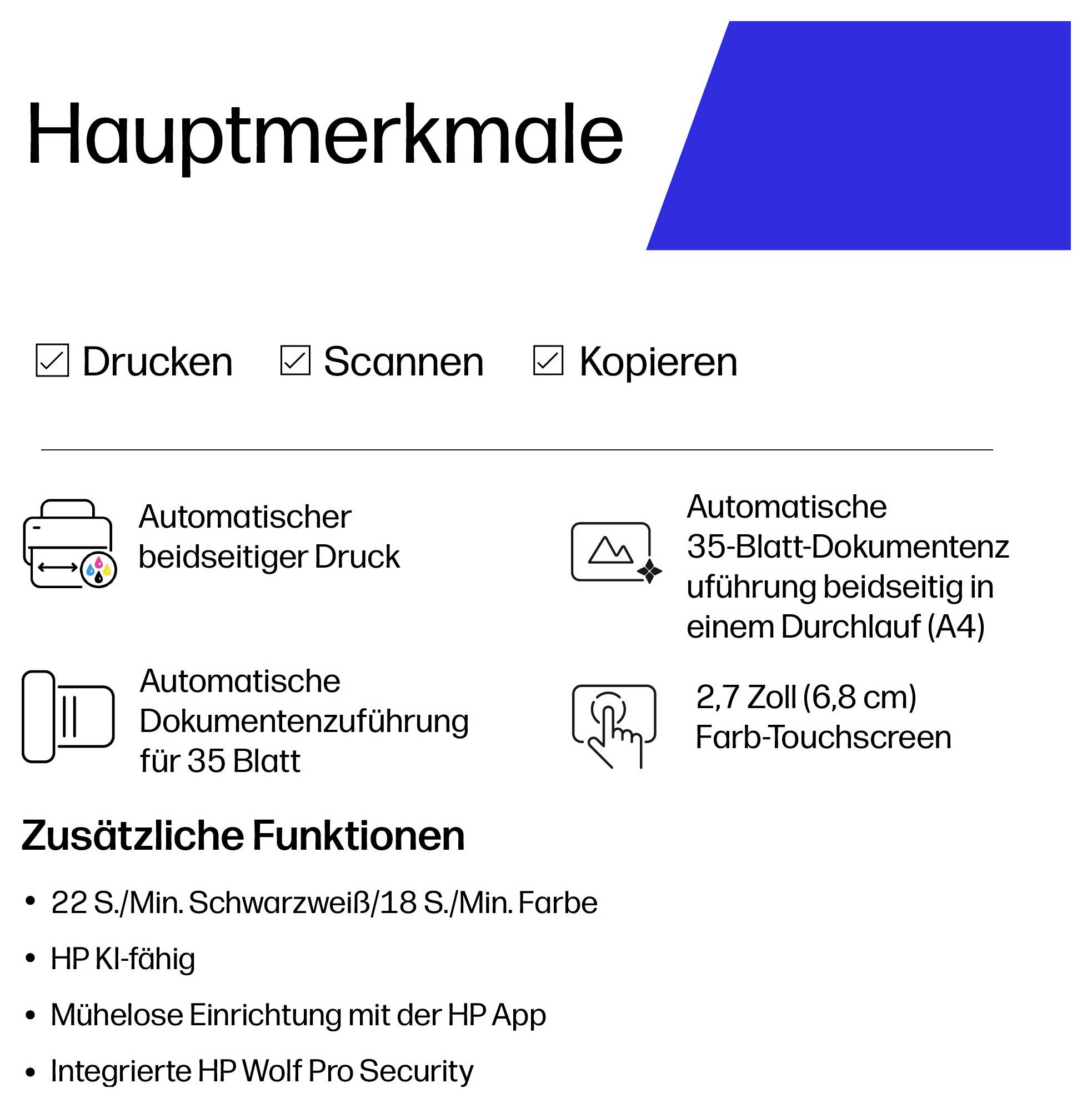# Hauptmerkmale**Drucken**Automatischer beidseitiger Druck**Scannen**35-Blatt-Automatischer Einzug mit beidseitigem Scannen**Kopieren**35-Blatt-Automatischer Einzug**Display**2,7-Zoll-Farb-Touchscreen