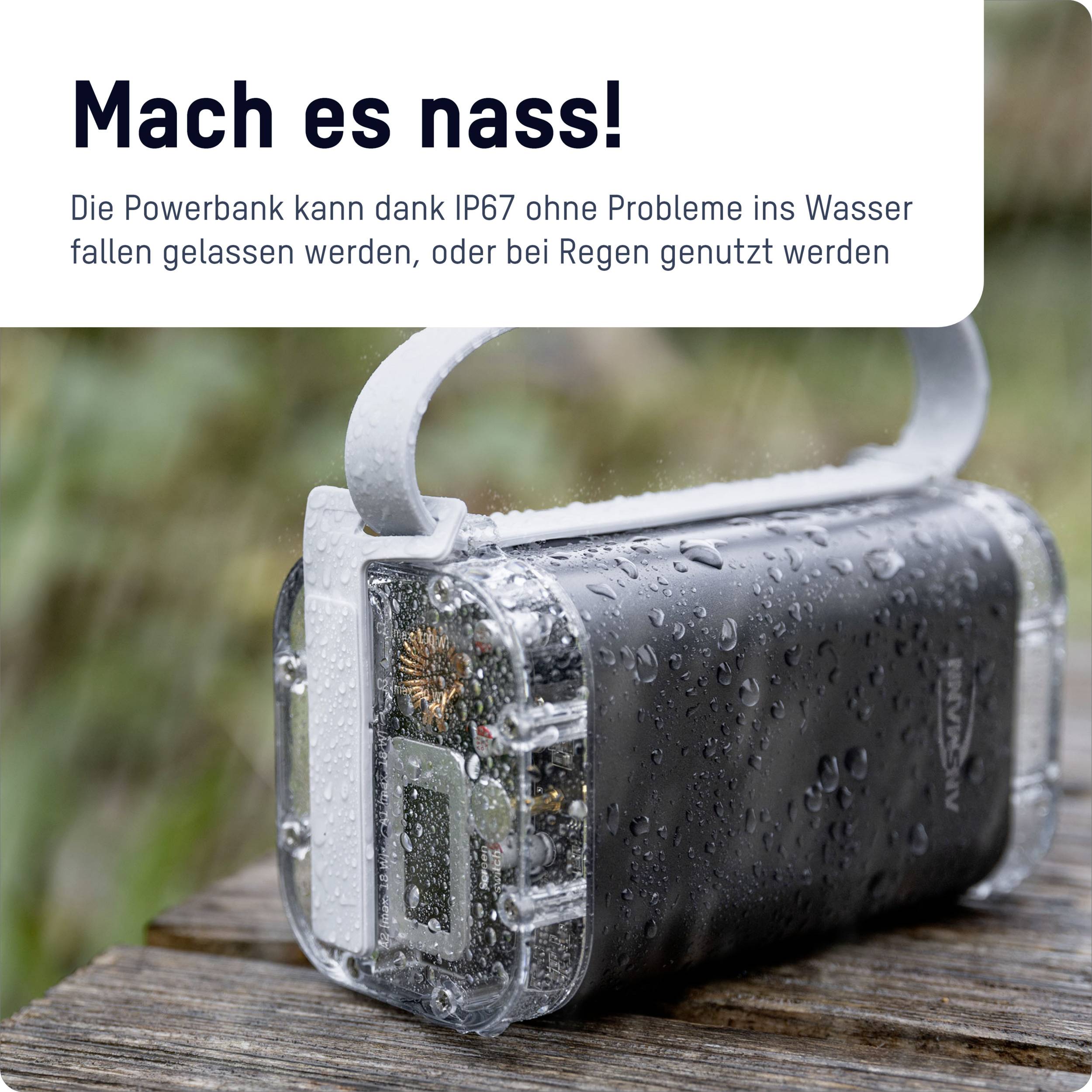 Mach es nass! Die Powerbank ist wasserfest (IP67) und kann ins Wasser fallen gelassen werden oder bei Regen genutzt werden.
