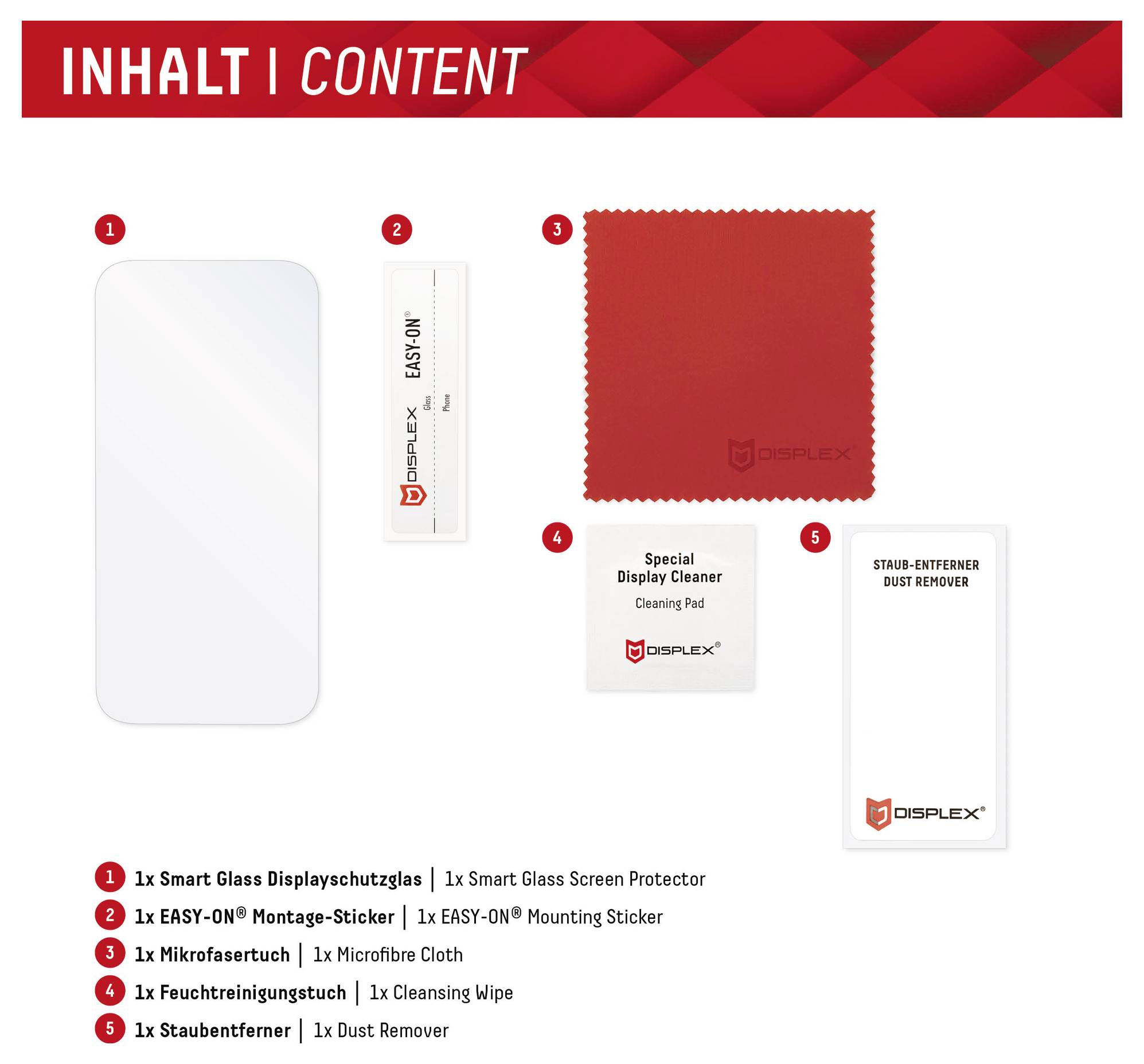 INHALT | INHALT1 Smart Glass Displayschutz1 Easy-On Aufkleber1 Mikrofasertuch1 Reinigungstuch1 Staubentferner