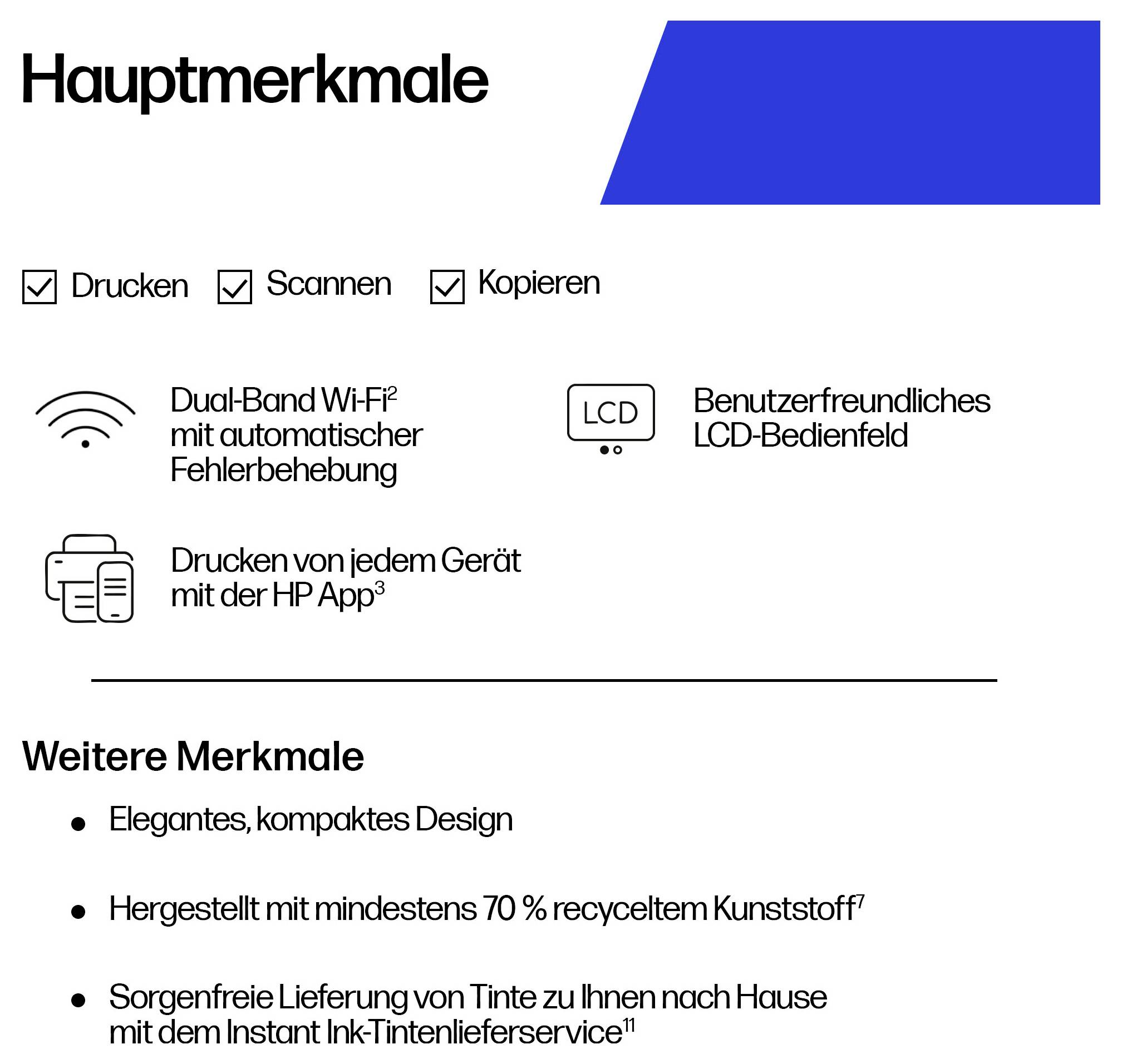 Hauptmerkmale: Drucken, Scannen, Kopieren. Dual-Band Wi-Fi, LCD-Bedienfeld, Drucken mit HP App. Weitere Merkmale: kompaktes Design, recycelter Kunststoff.