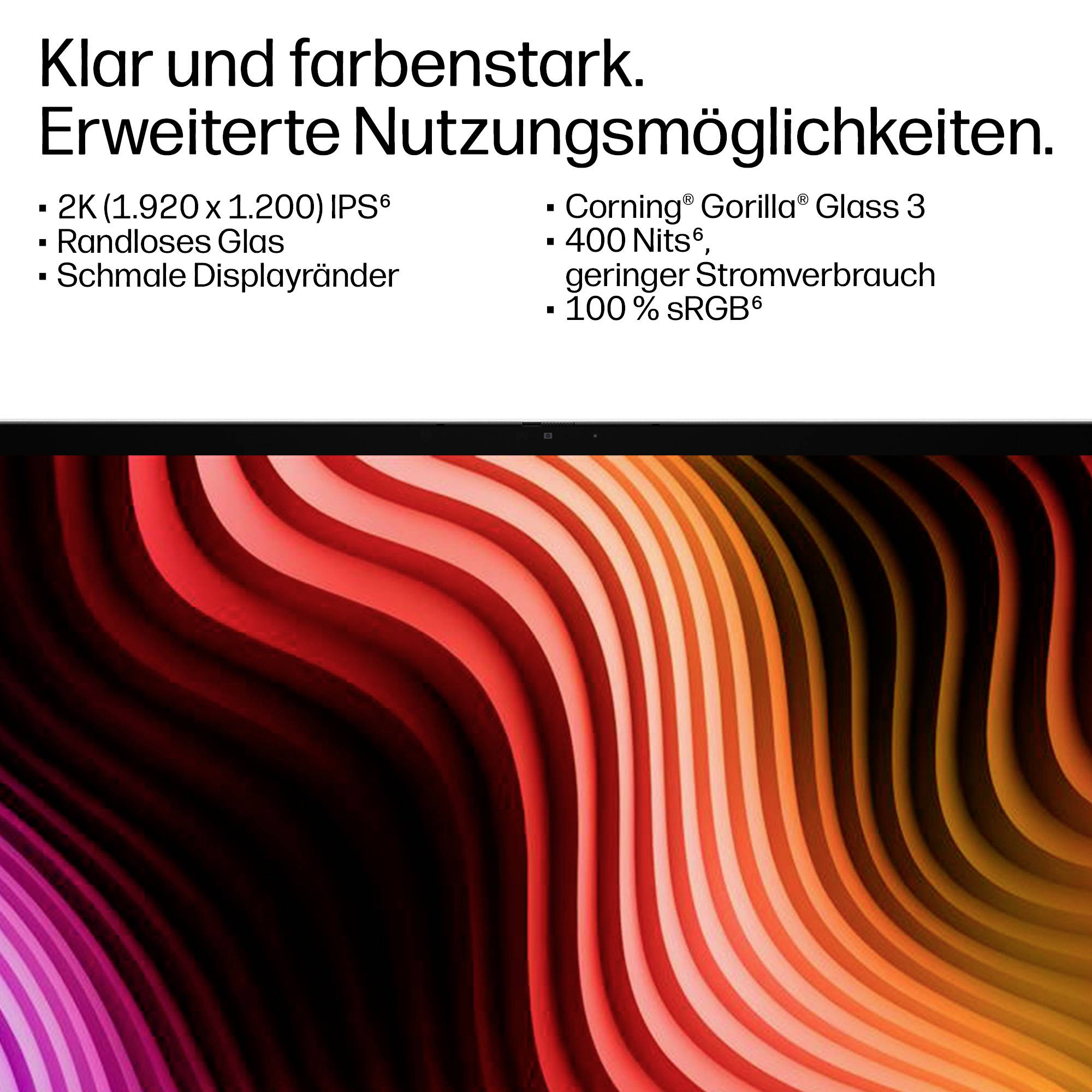 Klar und brillant. Erweiterte Benutzerfreundlichkeit.2K IPSEntspiegeltes GlasSchmale BlendenGorilla Glass 3400 NitsGeringer Stromverbrauch100% sRGB