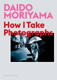 Daido Moriyama: How I Take Photographs How I Take Photographs