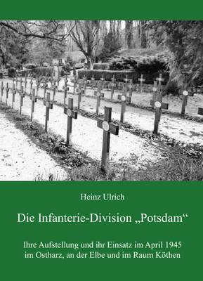 Die Infanterie-Division Potsdam Ihre Aufstellung und ihr Einsatz im April 1945 im Ostharz, an der Elbe und im Raum Köthen
