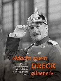Macht euern Dreck alleene! Der letzte sächsische König, seine Schlösser und die Revolution 1918