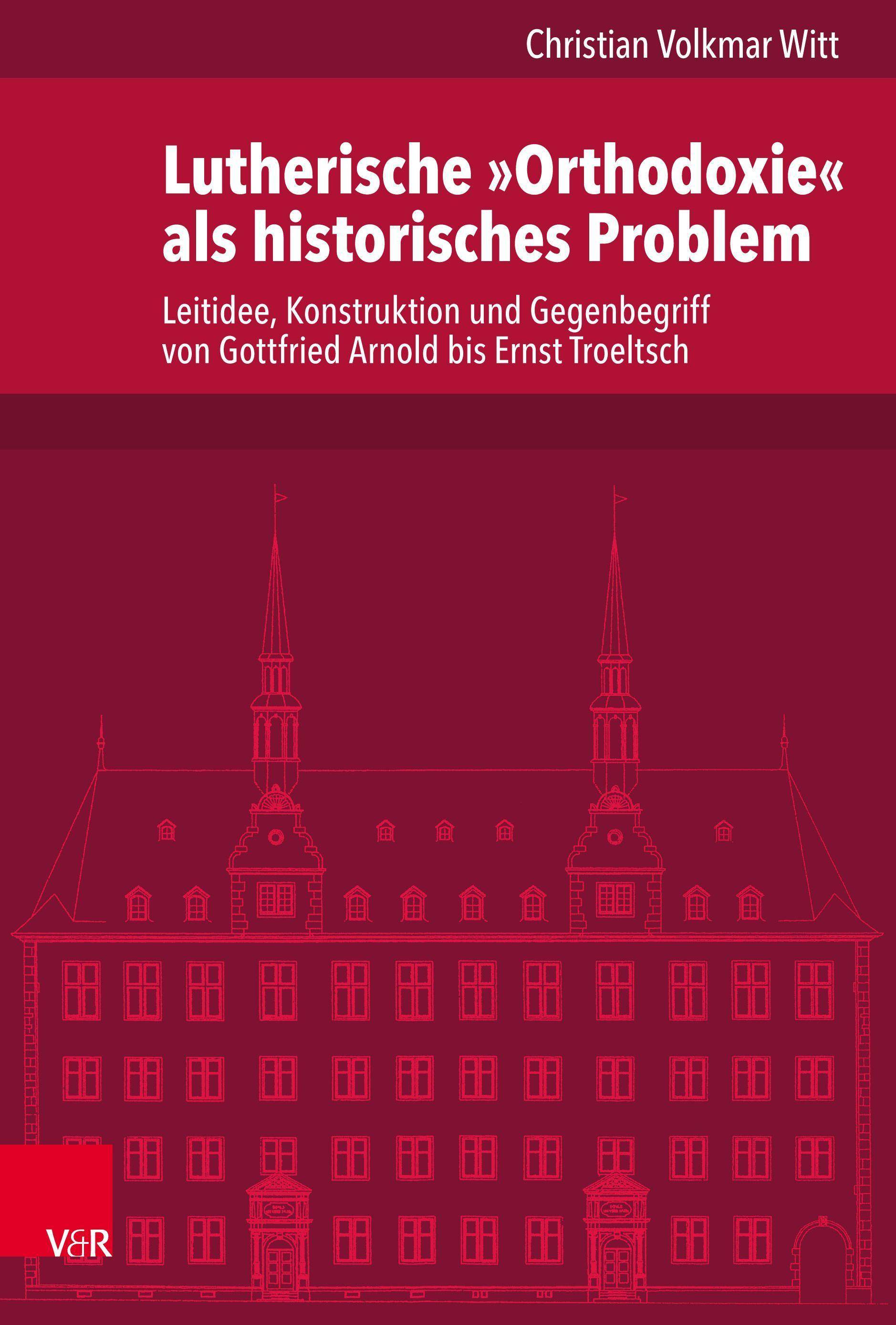 Lutherische »Orthodoxie« als historisches Problem Leitidee, Konstruktion und Gegenbegriff von Gottfried Arnold bis Ernst Troeltsch