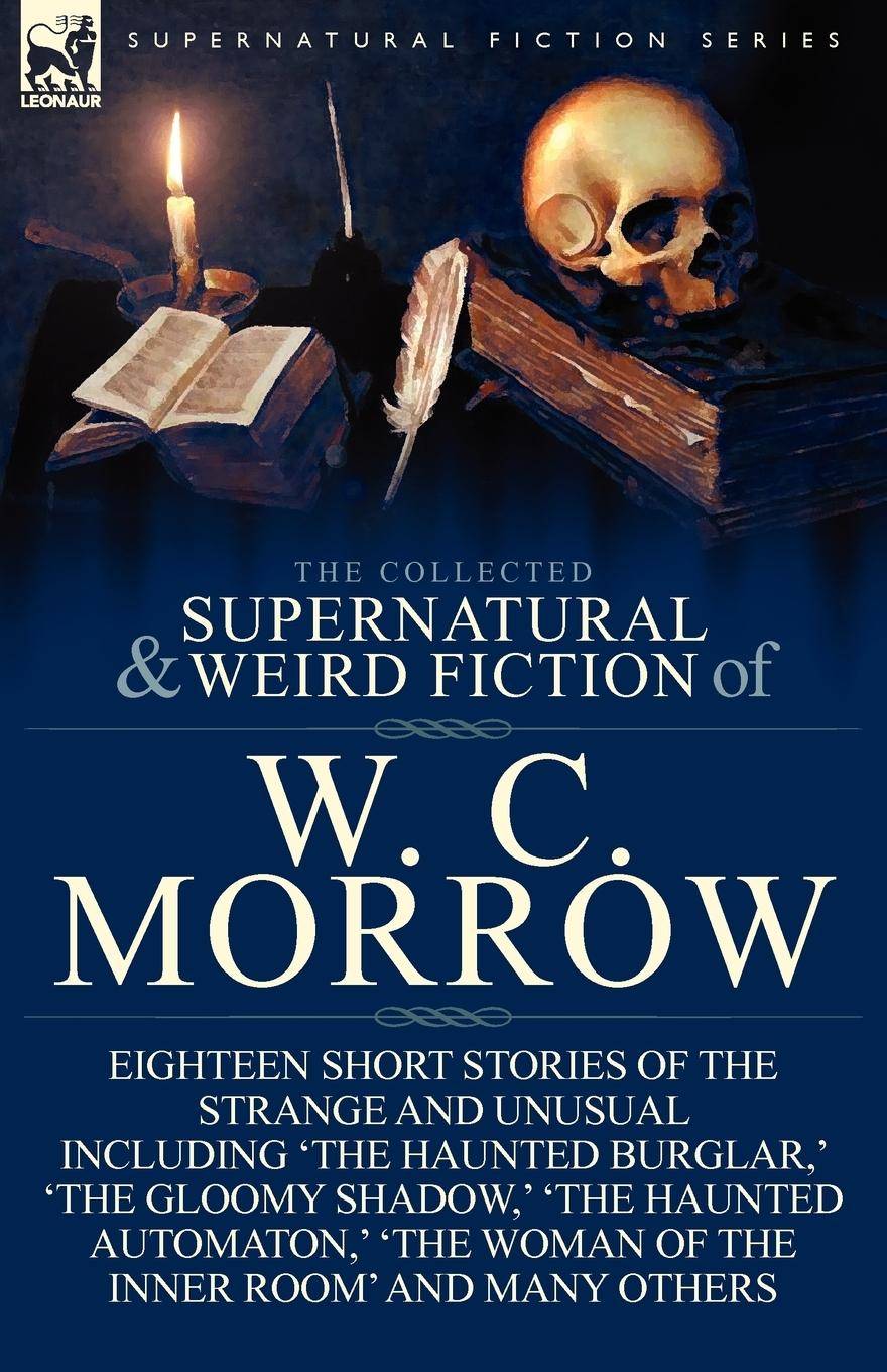The Collected Supernatural and Weird Fiction of W. C. Morrow Eighteen Short Stories of the Strange and Unusual Including 'The Haunted Burglar, ' 'T