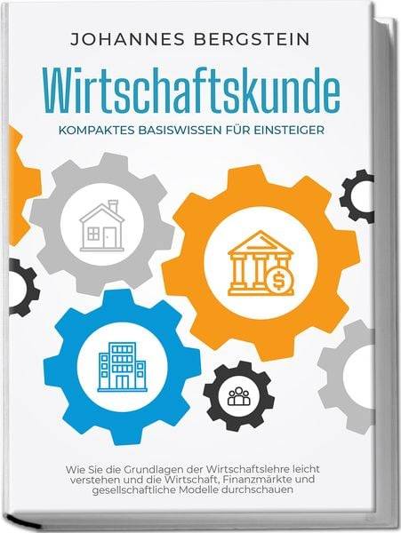 Wirtschaftskunde - Kompaktes Basiswissen für Einsteiger: Wie Sie die Grundlagen der Wirtschaftslehre leicht verstehen und die Wirtschaft, Finanzmärk